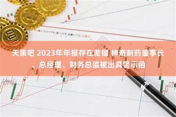 天策吧 2023年年报存在差错 神奇制药董事长、总经理、财务总监被出具警示函